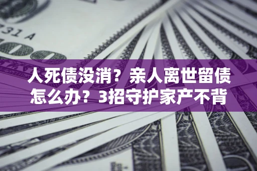 武汉人死债没消？亲人离世留债怎么办？3招守护家产不背锅