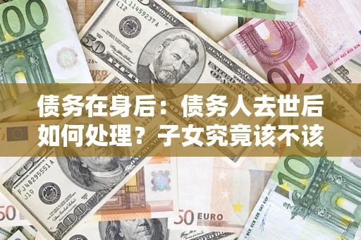 武汉债务在身后：债务人去世后如何处理？子女究竟该不该还钱？